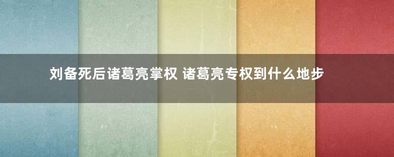 刘备死后诸葛亮掌权 诸葛亮专权到什么地步